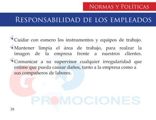 Normas y Políticas

     Responsabilidad de los empleados

  Cuidar con esmero los instrumentos y equipos de trabajo.
  Mantener limpia el área de trabajo, para realzar la
  imagen de la empresa frente a nuestros clientes.
  Comunicar a su supervisor cualquier irregularidad que
  estime que pueda causar daños, tanto a la empresa como a
  sus compañeros de labores.




38
 