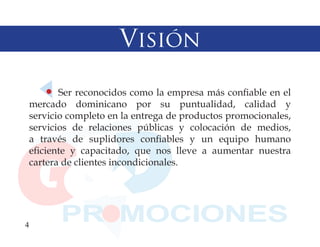 Visión

        Ser reconocidos como la empresa más confiable en el
 mercado dominicano por su puntualidad, calidad y
 servicio completo en la entrega de productos promocionales,
 servicios de relaciones públicas y colocación de medios,
 a través de suplidores confiables y un equipo humano
 eficiente y capacitado, que nos lleve a aumentar nuestra
 cartera de clientes incondicionales.




4
 