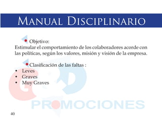 Manual Disciplinario
         Objetivo:
  Estimular el comportamiento de los colaboradores acorde con
  las políticas, según los valores, misión y visión de la empresa.

       Clasificación de las faltas :
  • Leves
  • Graves
  • Muy Graves




40
 