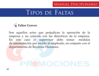 Manual Disciplinario

                 Tipos de Faltas
           Faltas Graves:

     Son aquellos actos que perjudican la operación de la
     empresa y no coincide con las directrices de la empresa.
     En este caso el supervisor debe tomar medidas
     de amonestación por escrito al empleado, en conjunto con el
     departamento de Recursos Humanos.




42
 