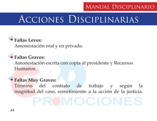 Manual Disciplinario

     Acciones Disciplinarias
  Faltas Leves:
  Amonestación oral y en privado.

  Faltas Graves:
  Amonestación escrita con copia al presidente y Recursos
  Humanos.

  Faltas Muy Graves:
  Término del contrato de trabajo y según la
  magnitud del caso, sometimiento a la acción de la justicia.


44
 
