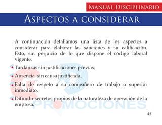 Manual Disciplinario

    Aspectos a considerar

A continuación detallamos una lista de los aspectos a
considerar para elaborar las sanciones y su calificación.
Esto, sin perjuicio de lo que dispone el código laboral
vigente.
Tardanzas sin justificaciones previas.
Ausencia sin causa justificada.
Falta de respeto a su compañero de trabajo o superior
inmediato.
Difundir secretos propios de la naturaleza de operación de la
empresa.
                                                                45
 