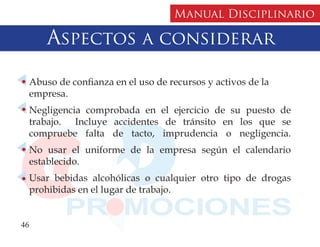 Manual Disciplinario

      Aspectos a considerar

  Abuso de confianza en el uso de recursos y activos de la
  empresa.
  Negligencia comprobada en el ejercicio de su puesto de
  trabajo. Incluye accidentes de tránsito en los que se
  compruebe falta de tacto, imprudencia o negligencia.
  No usar el uniforme de la empresa según el calendario
  establecido.
  Usar bebidas alcohólicas o cualquier otro tipo de drogas
  prohibidas en el lugar de trabajo.


46
 