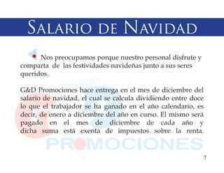 Salario de Navidad
      Nos preocupamos porque nuestro personal disfrute y
comparta de las festividades navideñas junto a sus seres
queridos.

G&D Promociones hace entrega en el mes de diciembre del
salario de navidad, el cual se calcula dividiendo entre doce
lo que el trabajador se ha ganado en el año calendario, es
decir, de enero a diciembre del año en curso. El mismo será
pagado en el mes de diciembre de cada año y
dicha suma está exenta de impuestos sobre la renta.


                                                           7
 