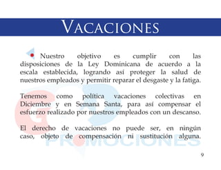 Vacaciones
      Nuestro      objetivo    es   cumplir       con      las
disposiciones de la Ley Dominicana de acuerdo a la
escala establecida, logrando así proteger la salud de
nuestros empleados y permitir reparar el desgaste y la fatiga.

Tenemos como política vacaciones colectivas en
Diciembre y en Semana Santa, para así compensar el
esfuerzo realizado por nuestros empleados con un descanso.

El derecho de vacaciones no puede ser, en ningún
caso, objeto de compensación ni sustitución alguna.

                                                             9
 