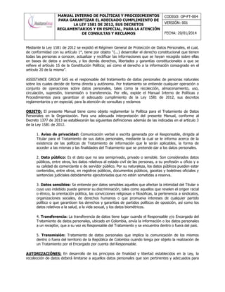 MANUAL INTERNO DE POLÍTICAS Y PROCEDIMIENTOS
PARA GARANTIZAR EL ADECUADO CUMPLIMIENTO DE
LA LEY 1581 DE 2012, SUS DECRETOS
REGLAMENTARIOS Y EN ESPECIAL, PARA LA ATENCIÓN
DE CONSULTAS Y RECLAMOS
CODIGO: OP-FT-004
VERSIÓN: 001
FECHA: 20/01/2014
Mediante la Ley 1581 de 2012 se expidió el Régimen General de Protección de Datos Personales, el cual,
de conformidad con su artículo 1°, tiene por objeto “(...) desarrollar el derecho constitucional que tienen
todas las personas a conocer, actualizar y rectificar las informaciones que se hayan recogido sobre ellas
en bases de datos o archivos, y los demás derechos, libertades y garantías constitucionales a que se
refiere el artículo 15 de la Constitución Política; así como el derecho a la información consagrado en el
artículo 20 de la misma”.
ASSISTANCE GROUP SAS es el responsable del tratamiento de datos personales de personas naturales
sobre los cuales decide de forma directa y autónoma. Por tratamiento se entiende cualquier operación o
conjunto de operaciones sobre datos personales, tales como la recolección, almacenamiento, uso,
circulación, supresión, transmisión o transferencia. Por ello, expide el Manual Interno de Políticas y
Procedimientos para garantizar el adecuado cumplimiento de la Ley 1581 de 2012, sus decretos
reglamentarios y en especial, para la atención de consultas y reclamos
OBJETO: El presente Manual tiene como objeto reglamentar la Política para el Tratamiento de Datos
Personales en la Organización. Para una adecuada interpretación del presente Manual, conforme al
Decreto 1377 de 2013 se establecerán las siguientes definiciones además de las indicadas en el artículo 3
de la Ley 1581 de 2012.
1. Aviso de privacidad: Comunicación verbal o escrita generada por el Responsable, dirigida al
Titular para el Tratamiento de sus datos personales, mediante la cual se le informa acerca de la
existencia de las políticas de Tratamiento de información que le serán aplicables, la forma de
acceder a las mismas y las finalidades del Tratamiento que se pretende dar a los datos personales.
2. Dato público: Es el dato que no sea semiprivado, privado o sensible. Son considerados datos
públicos, entre otros, los datos relativos al estado civil de las personas, a su profesión u oficio y a
su calidad de comerciante o de servidor público. Por su naturaleza, los datos públicos pueden estar
contenidos, entre otros, en registros públicos, documentos públicos, gacetas y boletines oficiales y
sentencias judiciales debidamente ejecutoriadas que no estén sometidas a reserva.
3. Datos sensibles: Se entiende por datos sensibles aquellos que afectan la intimidad del Titular o
cuyo uso indebido puede generar su discriminación, tales como aquellos que revelen el origen racial
o étnico, la orientación política, las convicciones religiosas o filosóficas, la pertenencia a sindicatos,
organizaciones sociales, de derechos humanos o que promueva intereses de cualquier partido
político o que garanticen los derechos y garantías de partidos políticos de oposición, así como los
datos relativos a la salud, a la vida sexual, y los datos biométricos.
4. Transferencia: La transferencia de datos tiene lugar cuando el Responsable y/o Encargado del
Tratamiento de datos personales, ubicado en Colombia, envía la información o los datos personales
a un receptor, que a su vez es Responsable del Tratamiento y se encuentra dentro o fuera del país.
5. Transmisión: Tratamiento de datos personales que implica la comunicación de los mismos
dentro o fuera del territorio de la República de Colombia cuando tenga por objeto la realización de
un Tratamiento por el Encargado por cuenta del Responsable.
AUTORIZACIÓNES: En desarrollo de los principios de finalidad y libertad establecidos en la Ley, la
recolección de datos deberá limitarse a aquellos datos personales que son pertinentes y adecuados para
 
