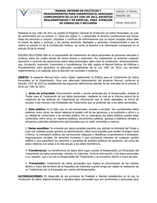 MANUAL INTERNO DE POLÍTICAS Y
PROCEDIMIENTOS PARA GARANTIZAR EL ADECUADO
CUMPLIMIENTO DE LA LEY 1581 DE 2012, DECRETOS
REGLAMENTARIOS Y EN ESPECIAL, PARA ATENCIÓN
DE CONSULTAS Y RECLAMOS
CODIGO: GT-MA-001
VERSIÓN: 001
FECHA: 20/01/2014
Mediante la Ley 1581 de 2012 se expidió el Régimen General de Protección de Datos Personales, el cual,
de conformidad con su artículo 1°, tiene por objeto “(...) desarrollar el derecho constitucional que tienen
todas las personas a conocer, actualizar y rectificar las informaciones que se hayan recogido sobre ellas
en bases de datos o archivos, y los demás derechos, libertades y garantías constitucionales a que se
refiere el artículo 15 de la Constitución Política; así como el derecho a la información consagrado en el
artículo 20 de la misma”.
GOLDEN SOLUTIONS SAS es el responsable del tratamiento de datos personales de personas naturales y
jurídicas sobre los cuales decide de forma directa y autónoma. Por tratamiento se entiende cualquier
operación o conjunto de operaciones sobre datos personales, tales como la recolección, almacenamiento,
uso, circulación, supresión, transmisión o transferencia. Por ello, expide el Manual Interno de Políticas y
Procedimientos para garantizar el adecuado cumplimiento de la Ley 1581 de 2012, sus decretos
reglamentarios y en especial, para la atención de consultas y reclamos
OBJETO: El presente Manual tiene como objeto reglamentar la Política para el Tratamiento de Datos
Personales en la Organización. Para una adecuada interpretación del presente Manual, conforme al
Decreto 1377 de 2013 se establecerán las siguientes definiciones además de las indicadas en el artículo 3
de la Ley 1581 de 2012.
1. Aviso de privacidad: Comunicación verbal o escrita generada por el Responsable, dirigida al
Titular para el Tratamiento de sus datos personales, mediante la cual se le informa acerca de la
existencia de las políticas de Tratamiento de información que le serán aplicables, la forma de
acceder a las mismas y las finalidades del Tratamiento que se pretende dar a los datos personales.
2. Dato público: Es el dato que no sea semiprivado, privado o sensible. Son considerados datos
públicos, entre otros, los datos relativos al estado civil de las personas, a su profesión u oficio y a
su calidad de comerciante o de servidor público. Por su naturaleza, los datos públicos pueden estar
contenidos, entre otros, en registros públicos, documentos públicos, gacetas y boletines oficiales y
sentencias judiciales debidamente ejecutoriadas que no estén sometidas a reserva.
3. Datos sensibles: Se entiende por datos sensibles aquellos que afectan la intimidad del Titular o
cuyo uso indebido puede generar su discriminación, tales como aquellos que revelen el origen racial
o étnico, la orientación política, las convicciones religiosas o filosóficas, la pertenencia a sindicatos,
organizaciones sociales, de derechos humanos o que promueva intereses de cualquier partido
político o que garanticen los derechos y garantías de partidos políticos de oposición, así como los
datos relativos a la salud, a la vida sexual, y los datos biométricos.
4. Transferencia: La transferencia de datos tiene lugar cuando el Responsable y/o Encargado del
Tratamiento de datos personales, ubicado en Colombia, envía la información o los datos personales
a un receptor, que a su vez es Responsable del Tratamiento y se encuentra dentro o fuera del país.
5. Transmisión: Tratamiento de datos personales que implica la comunicación de los mismos
dentro o fuera del territorio de la República de Colombia cuando tenga por objeto la realización de
un Tratamiento por el Encargado por cuenta del Responsable.
AUTORIZACIÓNES: En desarrollo de los principios de finalidad y libertad establecidos en la Ley, la
recolección de datos deberá limitarse a aquellos datos personales que son pertinentes y adecuados para
 