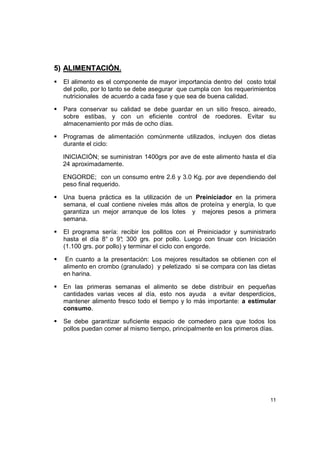 11
55)) AALLIIMMEENNTTAACCIIÓÓNN..
El alimento es el componente de mayor importancia dentro del costo total
del pollo, por lo tanto se debe asegurar que cumpla con los requerimientos
nutricionales de acuerdo a cada fase y que sea de buena calidad.
Para conservar su calidad se debe guardar en un sitio fresco, aireado,
sobre estibas, y con un eficiente control de roedores. Evitar su
almacenamiento por más de ocho días.
Programas de alimentación comúnmente utilizados, incluyen dos dietas
durante el ciclo:
INICIACIÓN; se suministran 1400grs por ave de este alimento hasta el día
24 aproximadamente.
ENGORDE; con un consumo entre 2.6 y 3.0 Kg. por ave dependiendo del
peso final requerido.
Una buena práctica es la utilización de un Preiniciador en la primera
semana, el cual contiene niveles más altos de proteína y energía, lo que
garantiza un mejor arranque de los lotes y mejores pesos a primera
semana.
El programa sería: recibir los pollitos con el Preiniciador y suministrarlo
hasta el día 8° o 9°; 300 grs. por pollo. Luego con tinuar con Iniciación
(1.100 grs. por pollo) y terminar el ciclo con engorde.
En cuanto a la presentación: Los mejores resultados se obtienen con el
alimento en crombo (granulado) y peletizado si se compara con las dietas
en harina.
En las primeras semanas el alimento se debe distribuir en pequeñas
cantidades varias veces al día, esto nos ayuda a evitar desperdicios,
mantener alimento fresco todo el tiempo y lo más importante: a estimular
consumo.
Se debe garantizar suficiente espacio de comedero para que todos los
pollos puedan comer al mismo tiempo, principalmente en los primeros días.
 