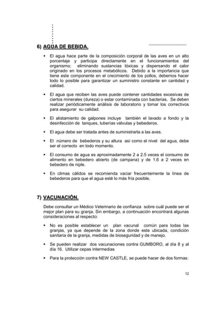 ..........
12
66)) AAGGUUAA DDEE BBEEBBIIDDAA..
El agua hace parte de la composición corporal de las aves en un alto
porcentaje y participa directamente en el funcionamientos del
organismo; eliminando sustancias tóxicas y dispersando el calor
originado en los procesos metabólicos. Debido a la importancia que
tiene este componente en el crecimiento de los pollos, debemos hacer
todo lo posible para garantizar un suministro constante en cantidad y
calidad.
El agua que reciben las aves puede contener cantidades excesivas de
ciertos minerales (dureza) o estar contaminada con bacterias. Se deben
realizar periódicamente análisis de laboratorio y tomar los correctivos
para asegurar su calidad.
El alistamiento de galpones incluye también el lavado a fondo y la
desinfección de tanques, tuberías válvulas y bebederos.
El agua debe ser tratada antes de suministrarla a las aves.
El número de bebederos y su altura así como el nivel del agua, debe
ser el correcto en todo momento.
El consumo de agua es aproximadamente 2 a 2.5 veces el consumo de
alimento en bebedero abierto (de campana) y de 1.6 a 2 veces en
bebedero de niple.
En climas cálidos se recomienda vaciar frecuentemente la línea de
bebederos para que el agua esté lo más fría posible.
77)) VVAACCUUNNAACCIIÓÓNN..
Debe consultar un Médico Veterinario de confianza sobre cuál puede ser el
mejor plan para su granja. Sin embargo, a continuación encontrará algunas
consideraciones al respecto:
No es posible establecer un plan vacunal común para todas las
granjas, ya que depende de la zona donde este ubicada, condición
sanitaria de la granja, medidas de bioseguridad y de manejo.
Se pueden realizar dos vacunaciones contra GUMBORO, al día 8 y al
día 16. Utilizar cepas intermedias
Para la protección contra NEW CASTLE, se puede hacer de dos formas:
 