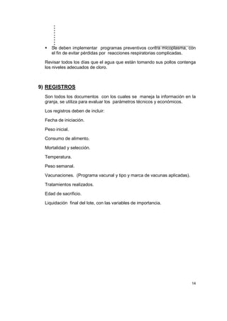 ..........
14
Se deben implementar programas preventivos contra micoplasma, con
el fin de evitar pérdidas por reacciones respiratorias complicadas.
Revisar todos los días que el agua que están tomando sus pollos contenga
los niveles adecuados de cloro.
9) REGISTROS
Son todos los documentos con los cuales se maneja la información en la
granja, se utiliza para evaluar los parámetros técnicos y económicos.
Los registros deben de incluir:
Fecha de iniciación.
Peso inicial.
Consumo de alimento.
Mortalidad y selección.
Temperatura.
Peso semanal.
Vacunaciones. (Programa vacunal y tipo y marca de vacunas aplicadas).
Tratamientos realizados.
Edad de sacrificio.
Liquidación final del lote, con las variables de importancia.
 
