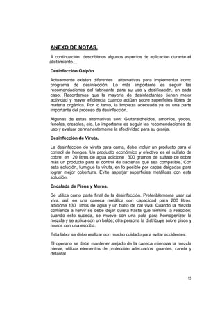 15
ANEXO DE NOTAS.
A continuación describimos algunos aspectos de aplicación durante el
alistamiento…
Desinfección Galpón
Actualmente existen diferentes alternativas para implementar como
programa de desinfección. Lo más importante es seguir las
recomendaciones del fabricante para su uso y dosificación, en cada
caso. Recordemos que la mayoría de desinfectantes tienen mejor
actividad y mayor eficiencia cuando actúan sobre superficies libres de
materia orgánica. Por lo tanto, la limpieza adecuada ya es una parte
importante del proceso de desinfección.
Algunas de estas alternativas son: Glutaraldheidos, amonios, yodos,
fenoles, cresoles, etc. Lo importante es seguir las recomendaciones de
uso y evaluar permanentemente la efectividad para su granja.
Desinfección de Viruta.
La desinfección de viruta para cama, debe incluir un producto para el
control de hongos. Un producto económico y efectivo es el sulfato de
cobre: en 20 litros de agua adicione 300 gramos de sulfato de cobre
más un producto para el control de bacterias que sea compatible. Con
esta solución, fumigue la viruta, en lo posible por capas delgadas para
lograr mejor cobertura. Evite asperjar superficies metálicas con esta
solución.
Encalada de Pisos y Muros.
Se utiliza como parte final de la desinfección. Preferiblemente usar cal
viva, así: en una caneca metálica con capacidad para 200 litros;
adicione 130 litros de agua y un bulto de cal viva. Cuando la mezcla
comience a hervir se debe dejar quieta hasta que termine la reacción;
cuando esto suceda, se mueve con una pala para homogenizar la
mezcla y se aplica con un balde; otra persona la distribuye sobre pisos y
muros con una escoba.
Esta labor se debe realizar con mucho cuidado para evitar accidentes:
El operario se debe mantener alejado de la caneca mientras la mezcla
hierve, utilizar elementos de protección adecuados: guantes, careta y
delantal.
 