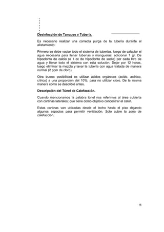 ..........
16
Desinfección de Tanques y Tubería.
Es necesario realizar una correcta purga de la tubería durante el
alistamiento:
Primero se debe vaciar todo el sistema de tuberías, luego de calcular el
agua necesaria para llenar tuberías y mangueras: adicionar 1 gr. De
hipoclorito de calcio (o 1 cc de hipoclorito de sodio) por cada litro de
agua y llenar todo el sistema con esta solución. Dejar por 12 horas,
luego eliminar la mezcla y lavar la tubería con agua tratada de manera
normal (2 ppm de cloro).
Otra buena posibilidad es utilizar ácidos orgánicos (acido, acético,
cítrico) a una proporción del 10%; para no utilizar cloro. De la misma
manera como se describió antes.
Descripción del Túnel de Calefacción.
Cuando mencionamos la palabra túnel nos referimos al área cubierta
con cortinas laterales; que tiene como objetivo concentrar el calor.
Estas cortinas van ubicadas desde el techo hasta el piso dejando
algunos espacios para permitir ventilación. Solo cubre la zona de
calefacción.
 