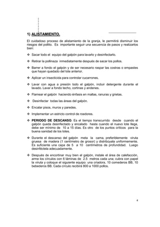 ..........
4
11)) AALLIISSTTAAMMIIEENNTTOO..
El cuidadoso proceso de alistamiento de la granja, le permitirá disminuir los
riesgos del pollito. Es importante seguir una secuencia de pasos y realizarlos
bien:
Sacar todo el equipo del galpón para lavarlo y desinfectarlo.
Retirar la pollinaza inmediatamente después de sacar los pollos.
Barrer a fondo el galpón y de ser necesario raspar las costras o empastes
que hayan quedado del lote anterior.
Aplicar un insecticida para controlar cucarrones.
Lavar con agua a presión todo el galpón, incluir detergente durante el
lavado. Lavar a fondo techo, cortinas y andenes.
Flamear el galpón haciendo énfasis en mallas, ranuras y grietas.
Desinfectar todas las áreas del galpón.
Encalar pisos, muros y paredes.
Implementar un estricto control de roedores.
PPEERRIIOODDOO DDEE DDEESSCCAANNSSOO. Es el tiempo transcurrido desde cuando el
galpón queda desinfectado y encalado hasta cuando el nuevo lote llega,
debe ser mínimo de 10 a 15 días. Es otro de los puntos críticos para la
buena sanidad de los lotes.
Durante el descanso del galpón meta la cama, preferiblemente viruta
gruesa de madera (1 centímetro de grosor) y distribúyala uniformemente.
Es suficiente una capa de 5 a 10 centímetros de profundidad. Luego
desinféctela adecuadamente.
Después de encortinar muy bien el galpón, instale el área de calefacción,
arme los círculos con 6 láminas de 2.5 metros cada una; cubra con papel
la viruta y coloque el siguiente equipo: una criadora, 10 comederos BB, 10
bebederos BB. Cada círculo recibirá 800 a 1000 pollos.
 