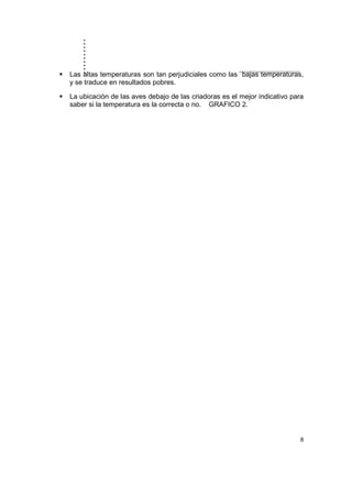 ..........
8
Las altas temperaturas son tan perjudiciales como las bajas temperaturas,
y se traduce en resultados pobres.
La ubicación de las aves debajo de las criadoras es el mejor indicativo para
saber si la temperatura es la correcta o no. GRAFICO 2.
 