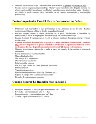Avian Farms Pollo Engorde – WB0599
21
• Mantener los niveles de Na y Cl como indicados para estimular el apetito y el consumo de agua.
• Cuando usar un programa anticoccidial tipo “shutle” vaciar bien el silo antes de pedir alimento con
el nuevo anticoccidial (normalmente con 21 días). Asi el programa shuttle trabaja mejor y desafíos a
coccidiosis se puede mantener bien controlado con el chequeo macroscópico y microscópico
(laboratorio).
Puntos Importantes Para El Plan de Vacunación en Pollos
• Determinar cuál enfermedad es más problemática en las diferentes épocas del año. Realizar
mediciones periódicas y calificar el desafío para cada enfermedad.
• Procurar siempre obtener la mayor protección en el pollo, fortaleciendo la inmunidad en
reproductoras, a través de un programa de inmunización con vacunas inactivadas.
• Reducir el número de vacunaciones en el pollo al mínimo; mantener el programa simple y revisarlo
regularmente.
• Un buen periodo de descanso para la granja es el mejor control de enfermedades. Mantener
una sola edad de pollos en la granja o unidad de producción. En promedio mantener 14 días
de descanso. En caso de problemas sanitarios introducir 21 días de vacio sanitario.
• Mantener temperaturas estables día y noche a través del manejo de las cortinas y sistema de
calefacción.
• Causas de reacciones vacunales fuertes:
⇒ Mala calidad del pollito.
⇒ Mal manejo de la temperatura.
⇒ Mala técnica de vacunación.
⇒ Falta inmunidad materna.
⇒ Uso de la cepa vacunal y/o vía de aplicación inadecuada.
⇒ Inmunosupresión.
⇒ Vacunaciones excesivas.
⇒ Enfermedades complicantes (Coli, Mg, Gumboro, etc.)
⇒ Espacio de tiempo entre vacunaciones inadecuado.
⇒ Ejemplos de reacciones postvacunales.
Cuando Esperar La Reacción Post Vacunal ?
• Bronquitis Infecciosa - reacción aproximadamente a los 3 - 5 días.
• Newcastle - aproximadamente a los 5 - 7 días.
• Laringotraqueitis - aproximadamente a los 7 días.
• Viruela - aproximadamente a los 7 - 10 días.
 