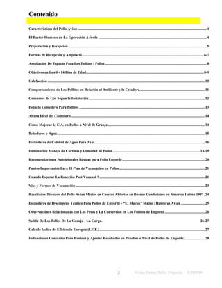 Avian Farms Pollo Engorde – WB0599
3
Contenido
Caracteristicas del Pollo Avian.......................................................................................................................................4
El Factor Humano en La Operación Avícola .................................................................................................................4
Preparación y Recepción.................................................................................................................................................5
Formas de Recepción y Ampliació...............................................................................................................................6-7
Ampliación De Espacio Para Los Pollitos / Pollos ..........................................................................................................8
Objetivos en Los 0 - 14 Días de Edad...........................................................................................................................8-9
Calefacción .................................................................................................................................................................... 10
Comportamiento de Los Pollitos en Relación al Ambiente y la Criadora.................................................................... 11
Consumos de Gas Segun la Instalación......................................................................................................................... 12
Espacio Comedero Para Pollitos ................................................................................................................................... 13
Altura Ideal del Comedero............................................................................................................................................ 14
Como Mejorar la C.A. en Pollos a Nivel de Granja ..................................................................................................... 14
Bebederos y Agua.......................................................................................................................................................... 15
Estándares de Calidad de Agua Para Aves................................................................................................................... 16
Iluminación Manejo de Cortinas y Densidad de Pollos...........................................................................................18-19
Recomendaciones Nutricionales Básicas para Pollo Engorde...................................................................................... 20
Puntos Importantes Para El Plan de Vacunación en Pollos ......................................................................................... 21
Cuando Esperar La Reacción Post Vacunal ?.............................................................................................................. 21
Vias y Formas de Vacunación....................................................................................................................................... 23
Resultados Técnicos del Pollo Avian Mixtos en Casetas Abiertas en Buenas Condiciones en America Latina 1997. 24
Estándares de Desempeño Técnico Para Pollos de Engorde - “El Macho” Maine / Hembras Avian......................... 25
Observaciónes Relacionadas con Los Pesos y La Conversión en Los Pollitos de Engorde.......................................... 26
Salida De Los Pollos De La Granja - La Carga. 26-27
Calculo Indice de Eficiencia Europea (I.E.E.).............................................................................................................. 27
Indicaciones Generales Para Evaluar y Ajustar Resultados en Pruebas a Nivel de Pollos de Engorde...................... 28
 