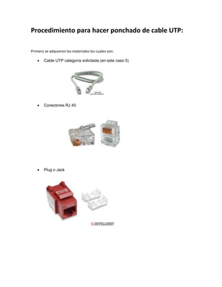 Procedimiento para hacer ponchado de cable UTP:
Primero se adquieren los materiales los cuales son:
 Cable UTP categoría solicitada (en este caso 5)
 Conectores RJ 45
 Plug o Jack
 