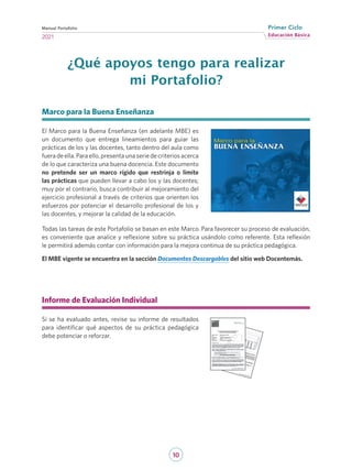 10
Educación Básica
Primer Ciclo
2021
Manual Portafolio
¿Qué apoyos tengo para realizar
mi Portafolio?
Marco para la Buena Enseñanza
El Marco para la Buena Enseñanza (en adelante MBE) es
un documento que entrega lineamientos para guiar las
prácticas de los y las docentes, tanto dentro del aula como
fueradeella.Paraello,presentaunaseriedecriteriosacerca
de lo que caracteriza una buena docencia. Este documento
no pretende ser un marco rígido que restrinja o limite
las prácticas que pueden llevar a cabo los y las docentes;
muy por el contrario, busca contribuir al mejoramiento del
ejercicio profesional a través de criterios que orienten los
esfuerzos por potenciar el desarrollo profesional de los y
las docentes, y mejorar la calidad de la educación.
Todas las tareas de este Portafolio se basan en este Marco. Para favorecer su proceso de evaluación,
es conveniente que analice y reflexione sobre su práctica usándolo como referente. Esta reflexión
le permitirá además contar con información para la mejora continua de su práctica pedagógica.
El MBE vigente se encuentra en la sección Documentos Descargables del sitio web Docentemás.
Informe de Evaluación Individual
Si se ha evaluado antes, revise su informe de resultados
para identificar qué aspectos de su práctica pedagógica
debe potenciar o reforzar.
	
 