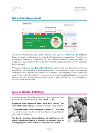 11
Educación Básica
Primer Ciclo
2021
Manual Portafolio
Centro de Llamados Docentemás
Si luego de leer este Manual completo, hay instrucciones que no le
quedaron suficientemente claras, llame al 600 222 0011.
Atención de lunes a viernes de 9:00 a 19:00 horas (horario Chile
continental), excepto festivos. Acceso desde teléfonos fijos y celulares.
El Centro de Llamados funcionará desde el 19 de julio al 22 de octubre
(una semana antes y hasta una semana después del periodo de
elaboración del Portafolio).
Para docentes con alguna discapacidad que les impide conocer este
Manual, comunicarse al Centro de Llamados Docentemás o enviar su
consulta por escrito a través del botón “Contáctenos” del sitio web.
	
Sitio web www.docentemas.cl
En la sección “Portafolio” del sitio web Docentemás, podrá ingresar a “Ilustraciones del Portafolio”,
donde encontrará ejemplos de prácticas docentes de distintos niveles y asignaturas. Estos ejemplos
le entregarán información y sugerencias de cómo superar distintas dificultades asociadas a las
competencias que evalúan las tareas de este Portafolio, aunque sean de un nivel o asignatura
distinta a la suya.  
Al ingresar a “Recursos para Desarrollo Profesional” desde el sitio web Docentemás, encontrará
material que caracteriza prácticas pedagógicas centrales y comunes para docentes y educadores/as,
junto a recursos que le permitirán identificarlas en distintas situaciones de aula y reflexionar sobre
estas. Revisar estos recursos le servirá para generar conversaciones pedagógicas en su comunidad
educativa, en torno al impacto de estas prácticas en el aprendizaje de los y las estudiantes y el
desarrollo profesional docente.
 
