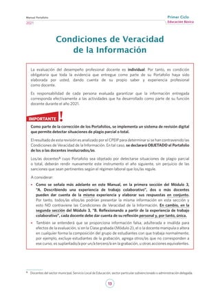 13
Educación Básica
Primer Ciclo
2021
Manual Portafolio
Condiciones de Veracidad
de la Información
La evaluación del desempeño profesional docente es individual. Por tanto, es condición
obligatoria que toda la evidencia que entregue como parte de su Portafolio haya sido
elaborada por usted, dando cuenta de su propio saber y experiencia profesional
como docente.
Es responsabilidad de cada persona evaluada garantizar que la información entregada
corresponda efectivamente a las actividades que ha desarrollado como parte de su función
docente durante el año 2021.
Como parte de la corrección de los Portafolios, se implementa un sistema de revisión digital
que permite detectar situaciones de plagio parcial o total.
El resultado de esta revisión es analizado por el CPEIP para determinar si se han contravenido las
Condiciones de Veracidad de la Información. En tal caso, se declarará OBJETADO el Portafolio
de los o las docentes involucrados/as.
Los/as docentes6 cuyo Portafolio sea objetado por detectarse situaciones de plagio parcial
o total, deberán rendir nuevamente este instrumento el año siguiente, sin perjuicio de las
sanciones que sean pertinentes según el régimen laboral que los/as regule.
A considerar:
•
• Como se señala más adelante en este Manual, en la primera sección del Módulo 3,
“A. Describiendo una experiencia de trabajo colaborativo”, dos o más docentes
pueden dar cuenta de la misma experiencia y elaborar sus respuestas en conjunto.
Por tanto, todos/as ellos/as podrían presentar la misma información en esta sección y
esto NO contraviene las Condiciones de Veracidad de la Información. En cambio, en la
segunda sección del Módulo 3, “B. Reflexionando a partir de la experiencia de trabajo
colaborativo”, cada docente debe dar cuenta de su reflexión personal y, por tanto, única.
•
• También se entenderá que se proporciona información falsa, adulterada e inválida para
efectos de la evaluación, si en la Clase grabada (Módulo 2), el o la docente manipula o altera
en cualquier forma la composición del grupo de estudiantes con que trabaja normalmente;
por ejemplo, excluye estudiantes de la grabación, agrega otros/as que no corresponden a
ese curso, es suplantado/a por un/a tercero/a en la grabación, u otras acciones equivalentes.
IMPORTANTE
6	 Docentes del sector municipal, Servicio Local de Educación, sector particular subvencionado o administración delegada.
 