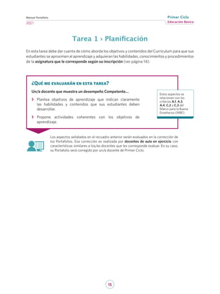 15
Educación Básica
Primer Ciclo
2021
Manual Portafolio
Tarea 1 › Planificación
En esta tarea debe dar cuenta de cómo aborda los objetivos y contenidos del Currículum para que sus
estudiantes se aproximen al aprendizaje y adquieran las habilidades, conocimientos y procedimientos
de la asignatura que le corresponde según su inscripción (ver página 14).
Los aspectos señalados en el recuadro anterior serán evaluados en la corrección de
los Portafolios. Esa corrección es realizada por docentes de aula en ejercicio con
características similares a los/as docentes que les corresponde evaluar. En su caso,
su Portafolio será corregido por un/a docente de Primer Ciclo.
¿Qué me evaluarán en esta tarea?
Un/a docente que muestra un desempeño Competente…
›
› Plantea objetivos de aprendizaje que indican claramente
las habilidades y contenidos que sus estudiantes deben
desarrollar.
›
› Propone actividades coherentes con los objetivos de
aprendizaje.
Estos aspectos se
relacionan con los
criterios A.1, A.3,
A.4, C.2 y C.3 del
Marco para la Buena
Enseñanza (MBE).
 