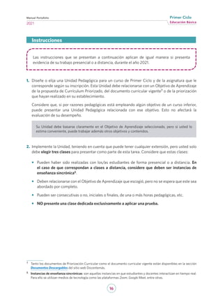 16
Educación Básica
Primer Ciclo
2021
Manual Portafolio
Las instrucciones que se presentan a continuación aplican de igual manera si presenta
evidencia de su trabajo presencial o a distancia, durante el año 2021.
1.	 Diseñe o elija una Unidad Pedagógica para un curso de Primer Ciclo y de la asignatura que le
corresponde según su inscripción. Esta Unidad debe relacionarse con un Objetivo de Aprendizaje
de la propuesta de Currículum Priorizado, del documento curricular vigente7 o de la priorización
que hayan realizado en su establecimiento.
Considere que, si por razones pedagógicas está empleando algún objetivo de un curso inferior,
puede presentar una Unidad Pedagógica relacionada con ese objetivo. Esto no afectará la
evaluación de su desempeño.
Su Unidad debe basarse claramente en el Objetivo de Aprendizaje seleccionado, pero si usted lo
estima conveniente, puede trabajar además otros objetivos y contenidos.
2.	 Implemente la Unidad, teniendo en cuenta que puede tener cualquier extensión, pero usted solo
debe elegir tres clases para presentar como parte de esta tarea. Considere que estas clases:
•	 Pueden haber sido realizadas con los/as estudiantes de forma presencial o a distancia. En
el caso de que correspondan a clases a distancia, considere que deben ser instancias de
enseñanza sincrónica8.
•	 Deben relacionarse con el Objetivo de Aprendizaje que escogió, pero no se espera que este sea
abordado por completo.
•	 Pueden ser consecutivas o no, iniciales o finales, de una o más horas pedagógicas, etc.
•	 NO presente una clase dedicada exclusivamente a aplicar una prueba.
Instrucciones
7	 Tanto los documentos de Priorización Curricular como el documento curricular vigente están disponibles en la sección
Documentos Descargables del sitio web Docentemás.
8	 Instancias de enseñanza sincrónicas: son aquellas instancias en que estudiantes y docentes interactúan en tiempo real.
Para ello se utilizan medios de tecnología como las plataformas Zoom, Google Meet, entre otras.
 