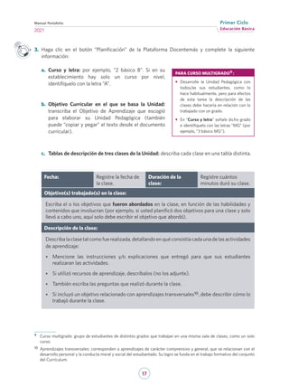 17
Educación Básica
Primer Ciclo
2021
Manual Portafolio
9	 Curso multigrado: grupo de estudiantes de distintos grados que trabajan en una misma sala de clases, como un solo
curso.
10	 Aprendizajes transversales: corresponden a aprendizajes de carácter comprensivo y general, que se relacionan con el
desarrollo personal y la conducta moral y social del estudiantado. Su logro se funda en el trabajo formativo del conjunto
del Currículum.
Fecha: Registre la fecha de
la clase.
Duración de la
clase:
Registre cuántos
minutos duró su clase.
Objetivo(s) trabajado(s) en la clase:
Escriba el o los objetivos que fueron abordados en la clase, en función de las habilidades y
contenidos que involucran (por ejemplo, si usted planificó dos objetivos para una clase y solo
llevó a cabo uno, aquí solo debe escribir el objetivo que abordó).
Descripción de la clase:
Describalaclasetalcomofuerealizada,detallandoenquéconsistíacadaunadelasactividades
de aprendizaje:
•	 Mencione las instrucciones y/o explicaciones que entregó para que sus estudiantes
realizaran las actividades.
•	 Si utilizó recursos de aprendizaje, descríbalos (no los adjunte).
•	 También escriba las preguntas que realizó durante la clase.
•	 Si incluyó un objetivo relacionado con aprendizajes transversales10, debe describir cómo lo
trabajó durante la clase.
3.	 Haga clic en el botón “Planificación” de la Plataforma Docentemás y complete la siguiente
información:
a.	 Curso y letra: por ejemplo, “2 básico B”. Si en su
establecimiento hay solo un curso por nivel,
identifíquelo con la letra “A”.
b.	 Objetivo Curricular en el que se basa la Unidad:
transcriba el Objetivo de Aprendizaje que escogió
para elaborar su Unidad Pedagógica (también
puede “copiar y pegar” el texto desde el documento
curricular).
c.	 Tablas de descripción de tres clases de la Unidad: describa cada clase en una tabla distinta.
PARA CURSO MULTIGRADO9 :
•	 Desarrolle la Unidad Pedagógica con
todos/as sus estudiantes, como lo
hace habitualmente, pero para efectos
de esta tarea la descripción de las
clases debe hacerla en relación con lo
trabajado con un grado.
•	 En “Curso y letra” señale dicho grado
e identifíquelo con las letras “MG” (por
ejemplo, “3 básico MG”).
 