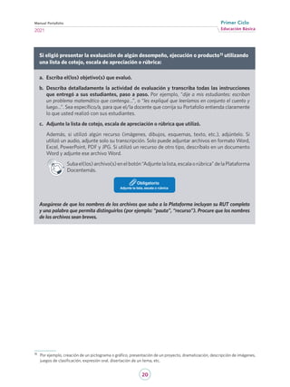 20
Educación Básica
Primer Ciclo
2021
Manual Portafolio
Si eligió presentar la evaluación de algún desempeño, ejecución o producto11 utilizando
una lista de cotejo, escala de apreciación o rúbrica:
a.	 Escriba el(los) objetivo(s) que evaluó.
b.	 Describa detalladamente la actividad de evaluación y transcriba todas las instrucciones
que entregó a sus estudiantes, paso a paso. Por ejemplo, “dije a mis estudiantes: escriban
un problema matemático que contenga…”, o “les expliqué que leeríamos en conjunto el cuento y
luego…”. Sea específico/a, para que el/la docente que corrija su Portafolio entienda claramente
lo que usted realizó con sus estudiantes.
c.	 Adjunte la lista de cotejo, escala de apreciación o rúbrica que utilizó.
Además, si utilizó algún recurso (imágenes, dibujos, esquemas, texto, etc.), adjúntelo. Si
utilizó un audio, adjunte solo su transcripción. Solo puede adjuntar archivos en formato Word,
Excel, PowerPoint, PDF y JPG. Si utilizó un recurso de otro tipo, descríbalo en un documento
Word y adjunte ese archivo Word.
Subael(los)archivo(s)enelbotón“Adjuntelalista,escalaorúbrica”delaPlataforma
Docentemás.
Adjunte la lista, escala o rúbrica
Obligatorio
Asegúrese de que los nombres de los archivos que suba a la Plataforma incluyan su RUT completo
y una palabra que permita distinguirlos (por ejemplo: “pauta”, “recurso”). Procure que los nombres
de los archivos sean breves.
11	 Por ejemplo, creación de un pictograma o gráfico, presentación de un proyecto, dramatización, descripción de imágenes,
juegos de clasificación, expresión oral, disertación de un tema, etc.
 