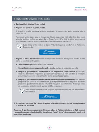 21
Educación Básica
Primer Ciclo
2021
Manual Portafolio
Si eligió presentar una guía o prueba escrita:
a.	 Escriba el(los) objetivo(s) que evaluó.
b.	 Adjunte una copia de la guía o prueba.
Si la guía o prueba involucra un texto, adjúntelo. Si involucra un audio, adjunte solo su
transcripción.
Además, si utilizó algún recurso (imágenes, dibujos, esquemas, etc.), adjúntelo. Solo puede
adjuntar archivos en formato Word, Excel, PowerPoint, PDF y JPG. Si utilizó un recurso de
otro tipo, descríbalo en un documento Word y adjunte ese archivo Word.
Suba el(los) archivo(s) en el botón “Adjunte la guía o prueba” de la Plataforma
Docentemás.
Adjunte la guía o prueba
Obligatorio
c.	 Adjunte la pauta de corrección con las respuestas correctas de la guía o prueba escrita,
como se señala a continuación:
•	 Selección múltiple: indique la opción correcta.
•	 Completación, términos pareados u otro similar: indique la respuesta correcta.
•	 Preguntas que tienen una única forma de ser respondidas correctamente: escriba para
cada una de ellas las respuestas que consideró correctas, o bien, las ideas o conceptos
principales requeridos para calificarlas como respuestas correctas.
•	 Preguntas que tienen diversas formas de ser respondidas correctamente (por ejemplo,
preguntas que solicitan una justificación, que implican la expresión de juicios de valor o
problemas que tienen más de una solución): incluya en la pauta la lista de cotejo, escala
de apreciación o rúbrica con la que corrigió las respuestas.
Suba este archivo en el botón “Adjunte la pauta de corrección” de la Plataforma
Docentemás.
Adjunte la pauta de corrección
Obligatorio
d.	 Si considera necesario dar cuenta de alguna aclaración o instrucción que entregó durante
la evaluación, escríbala.
Asegúrese de que los nombres de los archivos que suba a la Plataforma incluyan su RUT completo
y una palabra que permita distinguirlos (por ejemplo: “guía”, “texto”). Procure que los nombres de
los archivos sean breves.
 