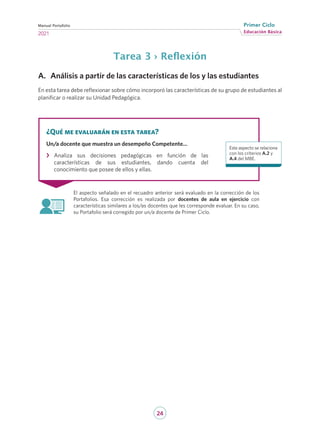 24
Educación Básica
Primer Ciclo
2021
Manual Portafolio
Tarea 3 › Reflexión
A.	 Análisis a partir de las características de los y las estudiantes
En esta tarea debe reflexionar sobre cómo incorporó las características de su grupo de estudiantes al
planificar o realizar su Unidad Pedagógica.
El aspecto señalado en el recuadro anterior será evaluado en la corrección de los
Portafolios. Esa corrección es realizada por docentes de aula en ejercicio con
características similares a los/as docentes que les corresponde evaluar. En su caso,
su Portafolio será corregido por un/a docente de Primer Ciclo.
¿Qué me evaluarán en esta tarea?
Un/a docente que muestra un desempeño Competente…
›
› Analiza sus decisiones pedagógicas en función de las
características de sus estudiantes, dando cuenta del
conocimiento que posee de ellos y ellas.
Este aspecto se relaciona
con los criterios A.2 y
A.4 del MBE.
 