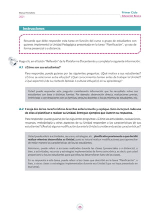 25
Educación Básica
Primer Ciclo
2021
Manual Portafolio
Recuerde que debe responder esta tarea en función del curso o grupo de estudiantes con
quienes implementó la Unidad Pedagógica presentada en la tarea “Planificación”, ya sea de
forma presencial o a distancia.
Haga clic en el botón “Reflexión” de la Plataforma Docentemás y complete la siguiente información:
A.1	 ¿Cómo son sus estudiantes?
Para responder, puede guiarse por las siguientes preguntas: ¿Qué motiva a sus estudiantes?
¿Cómo se relacionan entre ellos/as? ¿Qué conocimientos tenían antes de trabajar la Unidad?
¿Qué aspecto(s) de su contexto familiar o cultural influye(n) en su aprendizaje?
Usted puede responder esta pregunta considerando información que ha recopilado sobre sus
estudiantes con base a distintas fuentes. Por ejemplo: observación directa, evaluaciones previas,
entrevistas o conversaciones con las familias, otros/as docentes o los/as mismos/as estudiantes, etc.
A.2	 Escoja dos de las características descritas anteriormente y explique cómo incorporó cada una
de ellas al planificar o realizar su Unidad. Entregue ejemplos que ilustren su respuesta.
Para responder, puede guiarse por las siguientes preguntas: ¿Cómo las actividades, evaluaciones,
recursos, metodología u otros aspectos de su Unidad responden a las características de sus
estudiantes?¿RealizóalgunamodificacióndurantelaUnidadconsiderandoestascaracterísticas?
Instrucciones
Usted puede referir a actividades, recursos, estrategias, etc., planificadas previamente o que decidió
realizar mientras desarrollaba su Unidad, pues es natural realizar modificaciones para aprovechar
de mejor manera las características de los/as estudiantes.
Asimismo, puede referir a acciones realizadas durante las clases (presenciales o a distancia), o
bien, a actividades, recursos y estrategias implementadas de forma asincrónica, es decir, que usted
proporcionó a los/as estudiantes para que ellos/as desarrollaran fuera de las clases.
En su respuesta a esta tarea, puede referir a las clases que describió en la tarea “Planificación”, o
bien, a otras clases o estrategias implementadas durante esa Unidad (que no haya presentado en
esa tarea).
 