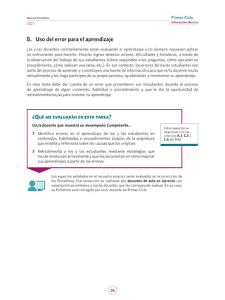 26
Educación Básica
Primer Ciclo
2021
Manual Portafolio
B.	 Uso del error para el aprendizaje
Los y las docentes constantemente están evaluando el aprendizaje y no siempre requieren aplicar
un instrumento para hacerlo. Ellos/as logran detectar errores, dificultades y fortalezas, a través de
la observación del trabajo de sus estudiantes (cómo responden a las preguntas, cómo ejecutan un
procedimiento, cómo realizan una tarea, etc.). En ese contexto, los errores de los/as estudiantes son
parte del proceso de aprender y constituyen una fuente de información para que el/la docente los/as
retroalimente y les haga partícipes de su propio proceso, ayudándoles a monitorear su aprendizaje.
En esta tarea debe dar cuenta de un error que presentaron sus estudiantes durante el proceso
de aprendizaje de algún contenido, habilidad o procedimiento y que le dio la oportunidad de
retroalimentarlos/as para orientar su aprendizaje.
Los aspectos señalados en el recuadro anterior serán evaluados en la corrección de
los Portafolios. Esa corrección es realizada por docentes de aula en ejercicio con
características similares a los/as docentes que les corresponde evaluar. En su caso,
su Portafolio será corregido por un/a docente de Primer Ciclo.
¿Qué me evaluarán en esta tarea?
Un/a docente que muestra un desempeño Competente…
›
› Identifica errores en el aprendizaje de los y las estudiantes en
contenidos, habilidades o procedimientos propios de la asignatura
que enseña y reflexiona sobre las causas que los originan.
›
› Retroalimenta a los y las estudiantes mediante estrategias que
los/as involucran activamente y que los/as orientan en cómo mejorar
sus aprendizajes a partir de los errores.
Estos aspectos se
relacionan con los
criterios A.3, C.5 y
C.6 del MBE.
 