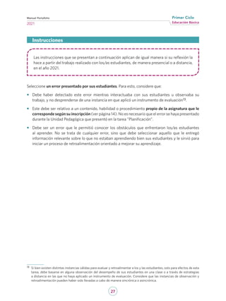 27
Educación Básica
Primer Ciclo
2021
Manual Portafolio
Las instrucciones que se presentan a continuación aplican de igual manera si su reflexión la
hace a partir del trabajo realizado con los/as estudiantes, de manera presencial o a distancia,
en el año 2021.
Seleccione un error presentado por sus estudiantes. Para esto, considere que:
•	 Debe haber detectado este error mientras interactuaba con sus estudiantes u observaba su
trabajo, y no desprenderse de una instancia en que aplicó un instrumento de evaluación13.
•	 Este debe ser relativo a un contenido, habilidad o procedimiento propio de la asignatura que le
corresponde según su inscripción (ver página 14). No es necesario que el error se haya presentado
durante la Unidad Pedagógica que presentó en la tarea ”Planificación”.
•	 Debe ser un error que le permitió conocer los obstáculos que enfrentaron los/as estudiantes
al aprender. No se trata de cualquier error, sino que debe seleccionar aquello que le entregó
información relevante sobre lo que no estaban aprendiendo bien sus estudiantes y le sirvió para
iniciar un proceso de retroalimentación orientado a mejorar su aprendizaje.
Instrucciones
13	 Si bien existen distintas instancias válidas para evaluar y retroalimentar a los y las estudiantes, solo para efectos de esta
tarea, debe basarse en alguna observación del desempeño de sus estudiantes en una clase o a través de estrategias
a distancia en las que no haya aplicado un instrumento de evaluación. Considere que las instancias de observación y
retroalimentación pueden haber sido llevadas a cabo de manera sincrónica o asincrónica.
 