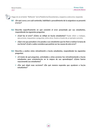 28
Educación Básica
Primer Ciclo
2021
Manual Portafolio
Haga clic en el botón “Reflexión” de la Plataforma Docentemás y respecto a este error, responda:
B.1	 ¿En qué curso y en cuál contenido, habilidad o procedimiento de la asignatura se presentó
el error?
B.2	 Describa específicamente en qué consistió el error presentado por sus estudiantes,
respondiendo las siguientes preguntas:
•	 ¿Cuál fue el error? ¿Cómo se reflejó en los/as estudiantes? Puede referir a trabajos,
ejecuciones, respuestas o preguntas, entre otros. Ilustre a través de un ejemplo concreto.
•	 ¿Qué cree que pensaban o les pasaba a sus estudiantes que les llevó a realizar la tarea de
esa forma? ¿Cuál o cuáles considera que podrían ser las causas de este error?
B.3	 Describa y analice cómo retroalimentó a los/as estudiantes, respondiendo las siguientes
preguntas:
•	 ¿A través de qué preguntas, actividades u otras acciones fue retroalimentando a los/as
estudiantes para orientarlos/as en la mejora de sus aprendizajes? ¿Cómo fueron
reaccionando sus estudiantes?
•	 ¿Por qué eligió esas acciones? ¿De qué manera esperaba que ayudaran a los/as
estudiantes?
 