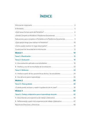 ÍNDICE
Información importante 	4
El Portafolio 	5
¿Qué tareas forman parte del Portafolio? 	6
¿Dónde completo el Portafolio? Plataforma Docentemás 	 7
Indicaciones para completar el Portafolio en la Plataforma Docentemás 	 9
¿Qué apoyos tengo para realizar mi Portafolio? 	 10
¿Cómo puedo mostrar mi mejor desempeño? 	 12
Condiciones de Veracidad de la Información 	 13
Módulo 1 	14
Tarea 1 › Planificación 	 15
Tarea 2 › Evaluación 	 18
A.	 Una evaluación aplicada a sus estudiantes 	 18
B.	 Análisis y uso de los resultados de la evaluación 	22
Tarea 3 › Reflexión 	24
A.	 Análisis a partir de las características de los y las estudiantes 	24
B.	 Uso del error para el aprendizaje 	26
Módulo 2 	29
Tarea 4 › Clase grabada 	30
¿Cuándo puedo rechazar y repetir la grabación de mi clase? 	38
Módulo 3 	42
Tarea 5 › Trabajo colaborativo para el aprendizaje docente 	42
A.	 Describiendo una experiencia de trabajo colaborativo 	46
B.	 Reflexionando a partir de la experiencia de trabajo colaborativo 	47
Reporte de Directores y Directoras 	48
 