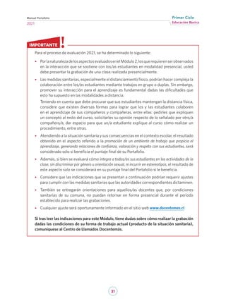 31
Educación Básica
Primer Ciclo
2021
Manual Portafolio
Para el proceso de evaluación 2021, se ha determinado lo siguiente:
•
• PorlanaturalezadelosaspectosevaluadosenelMódulo2,losquerequierenserobservados
en la interacción que se sostiene con los/as estudiantes en modalidad presencial, usted
debe presentar la grabación de una clase realizada presencialmente.
•
• Las medidas sanitarias, especialmente el distanciamiento físico, podrían hacer compleja la
colaboración entre los/as estudiantes mediante trabajos en grupo o duplas. Sin embargo,
promover su interacción para el aprendizaje es fundamental dadas las dificultades que
esto ha supuesto en las modalidades a distancia.
Teniendo en cuenta que debe procurar que sus estudiantes mantengan la distancia física,
considere que existen diversas formas para lograr que los y las estudiantes colaboren
en el aprendizaje de sus compañeros y compañeras, entre ellas: pedirles que expliquen
un concepto al resto del curso, solicitarles su opinión respecto de lo señalado por otro/a
compañero/a, dar espacio para que un/a estudiante explique al curso cómo realizar un
procedimiento, entre otras.
•
• Atendiendo a la situación sanitaria y sus consecuencias en el contexto escolar, el resultado
obtenido en el aspecto referido a la promoción de un ambiente de trabajo que propicia el
aprendizaje, generando relaciones de confianza, valoración y respeto con sus estudiantes, será
considerado solo si beneficia el puntaje final de su Portafolio.
•
• Además, si bien se evaluará cómo integra a todos/as sus estudiantes en las actividades de la
clase, sin discriminar por género u orientación sexual, ni incurrir en estereotipos, el resultado de
este aspecto solo se considerará en su puntaje final del Portafolio si le beneficia.
•
• Considere que las indicaciones que se presentan a continuación podrían requerir ajustes
para cumplir con las medidas sanitarias que las autoridades correspondientes dictaminen.
•
• También se entregarán orientaciones para aquellos/as docentes que, por condiciones
sanitarias de su comuna, no puedan retornar en forma presencial durante el periodo
establecido para realizar las grabaciones.
•
• Cualquier ajuste será oportunamente informado en el sitio web www.docentemas.cl.
Si tras leer las indicaciones para este Módulo, tiene dudas sobre cómo realizar la grabación
dadas las condiciones de su forma de trabajo actual (producto de la situación sanitaria),
comuníquese al Centro de Llamados Docentemás.
IMPORTANTE
 