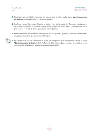 34
Educación Básica
Primer Ciclo
2021
Manual Portafolio
3.	 Planifique las actividades teniendo en cuenta que la clase debe durar aproximadamente
40 minutos considerando inicio, desarrollo y cierre.
4.	 Confirme con su Directora o Director la fecha y hora de la grabación. Tenga en cuenta que el
periodo de filmaciones se extiende entre el 26 de julio y el 08 de octubre. La programación de las
grabaciones se inicia, de forma gradual, en el mes de julio.
5.	 Es recomendable que avise con anticipación al curso que será grabado y explique brevemente a
los/as estudiantes en qué consistirá la filmación.
6.	 Para evitar que existan problemas de audio y/o imagen en su Clase grabada, revise el botón
“Consejos para su Grabación” de la Plataforma Docentemás. Estos consejos le orientarán en los
cuidados que deberá tener antes y después de la grabación.
 