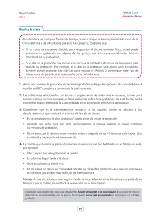 35
Educación Básica
Primer Ciclo
2021
Manual Portafolio
Realice la clase
Atendiendo a las múltiples formas de trabajo presencial que se han implementado a raíz de la
crisis sanitaria y las dificultades que esto ha supuesto, considere que:
•	 Si su curso se encuentra dividido para resguardar el distanciamiento físico, usted puede
presentar su grabación con alguno de los grupos que asista presencialmente. Esto no
interferirá en su evaluación.
•	 Si el día de la grabación hay menor asistencia a la habitual, esto no es inconveniente para
realizar su grabación. Por ejemplo, si el día de la grabación solo asiste un/a estudiante,
también puede grabarse. Las rúbricas para evaluar el Módulo 2 contemplan este tipo de
situaciones sin perjudicar el desempeño del o de la docente.
1.	 Antes de comenzar la grabación, el/la camarógrafo/a le entregará un sobre en el cual usted deberá
escribir su RUT completo y comuna en la cual se evalúa.
2.	 Las actividades relacionadas con rutinas u organización de materiales o recursos, rutinas para
cumplir con las normas sanitarias u otras, realícelas antes de la grabación. De esta forma, podrá
concentrar todo el tiempo de la Clase grabada en el proceso de enseñanza aprendizaje.
3.	 Coordínese con el/la camarógrafo/a respecto a los lugares donde se ubicará y los
desplazamientos que realizará al interior de la sala de clases.
•	 El/la camarógrafo/a le dirá “grabando”, justo antes de iniciar la grabación.
•	 Acuerde una señal para que el/la camarógrafo/a le indique cuando se hayan cumplido
35 minutos de grabación.
•	 No se preocupe si termina unos minutos antes o después de los 40 minutos solicitados. Esto
es natural y no perjudicará su evaluación.
4.	 Es posible que durante la grabación ocurran situaciones que son habituales en el trabajo en aula,
por ejemplo:
•	 Interrumpen su clase golpeando la puerta.
•	 Estudiantes llegan tarde a la clase.
•	 Un/a estudiante se siente mal.
•	 En los casos de clases en modalidad híbrida, se presentan problemas de conexión con los/as
estudiantes que están conectados/as de forma remota.
Maneje dichas situaciones como regularmente lo hace. Atender estas situaciones es parte de su
trabajo y, por lo mismo, no afectará la evaluación de su desempeño.
Es posible que, durante la clase, sus estudiantes hagan preguntas o se equivoquen. Esto es parte natural
del proceso de aprendizaje, por lo que su desempeño no se verá perjudicado si ello ocurre en la Clase
grabada.
 