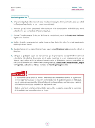 37
Educación Básica
Primer Ciclo
2021
Manual Portafolio
Revise la grabación
1.	 El/la camarógrafo/a debe mostrarle los 2 minutos iniciales y los 2 minutos finales, para que usted
verifique que la grabación se vea y escuche con claridad.
2.	 Verifique que sus datos personales estén correctos en el Comprobante de Grabación y en el
autoadhesivo que completará el/la camarógrafo/a.
3.	 Firme el Comprobante de Grabación. Al firmar el comprobante, usted está aceptando conforme
la grabación realizada.
4.	 Recibirá de el/la camarógrafo/a la grabación de su clase dentro del sobre (en el que previamente
usted registró sus datos).
5.	 Guarde el sobre con su grabación en un lugar seguro y manténgalo cerrado para evitar extravío o
deterioro.
6.	 Entregue la grabación según las indicaciones que le proporcione su coordinador/a comunal
o territorial (si usted se desempeña en el sector municipal o en un establecimiento de un
Servicio Local de Educación), o bien su sostenedor/a (si se desempeña como docente del sector
particular subvencionado o administración delegada). Su coordinador/a o sostenedor/a, según
corresponda, será quien le indique cuándo y cómo entregar su grabación.
Le recordamos que las pérdidas, daños o deterioros que sufran tanto el archivo de la grabación
como el soporte en que esta se encuentra contenida (tarjeta de grabación y sobre de Módulo 2),
son de exclusiva responsabilidad del o de la docente evaluado/a, hasta que lo entregue a quien le
indique su coordinador/a o sostenedor/a, según sea el caso.
Dado lo anterior, le solicitamos tomar todas las medidas necesarias para evitar la ocurrencia
de situaciones que los puedan poner en riesgo.
IMPORTANTE
 