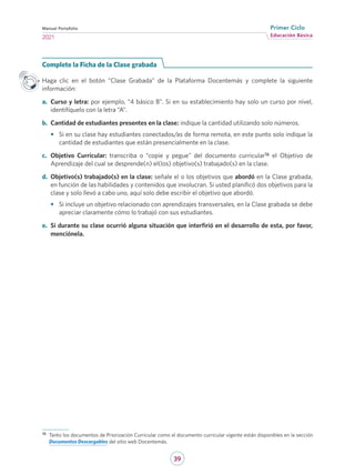 39
Educación Básica
Primer Ciclo
2021
Manual Portafolio
Complete la Ficha de la Clase grabada
Haga clic en el botón “Clase Grabada” de la Plataforma Docentemás y complete la siguiente
información:
a.	 Curso y letra: por ejemplo, “4 básico B”. Si en su establecimiento hay solo un curso por nivel,
identifíquelo con la letra “A”.
b.	 Cantidad de estudiantes presentes en la clase: indique la cantidad utilizando solo números.
•	 Si en su clase hay estudiantes conectados/as de forma remota, en este punto solo indique la
cantidad de estudiantes que están presencialmente en la clase.
c.	 Objetivo Curricular: transcriba o “copie y pegue” del documento curricular16 el Objetivo de
Aprendizaje del cual se desprende(n) el(los) objetivo(s) trabajado(s) en la clase.
d.	 Objetivo(s) trabajado(s) en la clase: señale el o los objetivos que abordó en la Clase grabada,
en función de las habilidades y contenidos que involucran. Si usted planificó dos objetivos para la
clase y solo llevó a cabo uno, aquí solo debe escribir el objetivo que abordó.
•	 Si incluye un objetivo relacionado con aprendizajes transversales, en la Clase grabada se debe
apreciar claramente cómo lo trabajó con sus estudiantes.
e.	 Si durante su clase ocurrió alguna situación que interfirió en el desarrollo de esta, por favor,
menciónela.
16	 Tanto los documentos de Priorización Curricular como el documento curricular vigente están disponibles en la sección
Documentos Descargables del sitio web Docentemás.
 