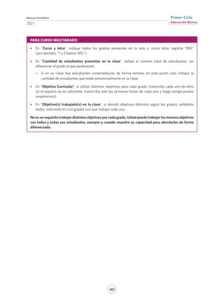 40
Educación Básica
Primer Ciclo
2021
Manual Portafolio
PARA CURSO MULTIGRADO:
•	 En “Curso y letra”, indique todos los grados presentes en la sala y, como letra, registre “MG”
(por ejemplo, “1 y 2 básico MG”).
•	 En “Cantidad de estudiantes presentes en la clase”, señale el número total de estudiantes, sin
diferenciar el grado al que pertenecen.
−
− Si en su clase hay estudiantes conectados/as de forma remota, en este punto solo indique la
cantidad de estudiantes que están presencialmente en la clase.
•	 En “Objetivo Curricular”, si utilizó distintos objetivos para cada grado, transcriba cada uno de ellos
(si el espacio no es suficiente, transcriba solo las primeras líneas de cada uno y luego ponga puntos
suspensivos).
•	 En “Objetivo(s) trabajado(s) en la clase”, si abordó objetivos distintos según los grados, señálelos
todos, indicando el o los grados con que trabajó cada uno.
No es un requisito trabajar distintos objetivos por cada grado. Usted puede trabajar los mismos objetivos
con todos y todas sus estudiantes, siempre y cuando muestre su capacidad para abordarlos de forma
diferenciada.
 