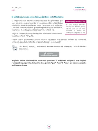41
Educación Básica
Primer Ciclo
2021
Manual Portafolio
Si utilizó recursos de aprendizaje, adjúntelos en la Plataforma
Es importante que adjunte aquellos recursos de aprendizaje que
sean relevantes para comprender el trabajo que están realizando sus
estudiantes y que no puedan ser vistos claramente en la grabación.
Considere como recursos las guías entregadas a los/as estudiantes,
fragmentos de textos, presentaciones en PowerPoint, etc.
Tenga en cuenta que solo puede adjuntar archivos en formato Word,
Excel, PowerPoint, PDF y JPG.
Solo en caso de que NO haya utilizado recursos o que estos no puedan ser enviados por su formato,
omita este paso. Esto no tendrá ningún efecto sobre su evaluación.
Suba el(los) archivo(s) en el botón “Adjuntar recursos de aprendizaje” de la Plataforma
Docentemás.
Adjuntar recursos de aprendizaje
Opcional
Asegúrese de que los nombres de los archivos que suba a la Plataforma incluyan su RUT completo
y una palabra que permita distinguirlos (por ejemplo: “guía”, “texto”). Procure que los nombres de los
archivos sean breves.
PARA CURSO MULTIGRADO:
Si usted trabajó diferentes
recursos con distintos grados,
adjunte cada uno de ellos,
indicando al interior del
archivo con qué grados los usó.
 