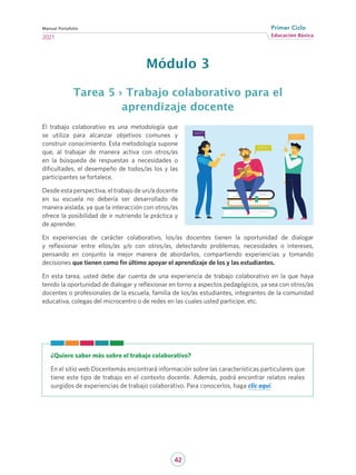 42
Educación Básica
Primer Ciclo
2021
Manual Portafolio
Módulo 3
Tarea 5 › Trabajo colaborativo para el
aprendizaje docente
El trabajo colaborativo es una metodología que
se utiliza para alcanzar objetivos comunes y
construir conocimiento. Esta metodología supone
que, al trabajar de manera activa con otros/as
en la búsqueda de respuestas a necesidades o
dificultades, el desempeño de todos/as los y las
participantes se fortalece.
Desde esta perspectiva, el trabajo de un/a docente
en su escuela no debería ser desarrollado de
manera aislada, ya que la interacción con otros/as
ofrece la posibilidad de ir nutriendo la práctica y
de aprender.
En experiencias de carácter colaborativo, los/as docentes tienen la oportunidad de dialogar
y reflexionar entre ellos/as y/o con otros/as, detectando problemas, necesidades o intereses,
pensando en conjunto la mejor manera de abordarlos, compartiendo experiencias y tomando
decisiones que tienen como fin último apoyar el aprendizaje de los y las estudiantes.
En esta tarea, usted debe dar cuenta de una experiencia de trabajo colaborativo en la que haya
tenido la oportunidad de dialogar y reflexionar en torno a aspectos pedagógicos, ya sea con otros/as
docentes o profesionales de la escuela, familia de los/as estudiantes, integrantes de la comunidad
educativa, colegas del microcentro o de redes en las cuales usted participe, etc.
¿Quiere saber más sobre el trabajo colaborativo?
En el sitio web Docentemás encontrará información sobre las características particulares que
tiene este tipo de trabajo en el contexto docente. Además, podrá encontrar relatos reales
surgidos de experiencias de trabajo colaborativo. Para conocerlos, haga clic aquí.
 