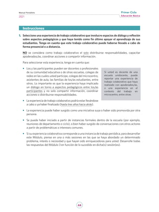 44
Educación Básica
Primer Ciclo
2021
Manual Portafolio
1.	 Seleccione una experiencia de trabajo colaborativo que involucre espacios de diálogo y reflexión
sobre aspectos pedagógicos y que haya tenido como fin último apoyar el aprendizaje de sus
estudiantes. Tenga en cuenta que este trabajo colaborativo puede haberse llevado a cabo de
forma presencial o a distancia.
NO se considera como trabajo colaborativo el solo distribuirse responsabilidades, capacitar
apoderados/as, coordinar acciones o compartir información.
Para seleccionar esta experiencia, tenga en cuenta que:
•	 Los y las participantes pueden ser docentes o profesionales
de su comunidad educativa o de otras escuelas, colegas de
redes en las cuales usted participe, colegas del microcentro,
asistentes de aula, las familias de los/as estudiantes, entre
otros. Lo importante es que la experiencia haya implicado
un diálogo en torno a aspectos pedagógicos entre los/as
participantes y no solo compartir información, coordinar
acciones o distribuirse responsabilidades.
•	 La experiencia de trabajo colaborativo podría estar llevándose
a cabo o ya haber finalizado (hasta tres años hacia atrás).
•	 La experiencia puede haber surgido como una iniciativa suya o haber sido promovida por otra
persona.
•	 Se puede haber iniciado a partir de instancias formales dentro de la escuela (por ejemplo,
reuniones de departamento o ciclo), o bien haber surgido de conversaciones con otros actores
a partir de problemáticas o intereses comunes.
•	 Si su experiencia colaborativa corresponde a una instancia de trabajo periódica, para desarrollar
este Módulo, piense en una o más sesiones en las que se haya abordado un determinado
problema, interés o necesidad y que hayan sido enriquecedoras para usted. Desarrolle todas
las respuestas del Módulo 3 en función de lo sucedido en dicha(s) sesión(es).
Instrucciones
Si usted es docente de una
escuela unidocente, puede
reportar una experiencia de
trabajo colaborativo que haya
realizado con apoderados/as,
o una experiencia en el
contexto del trabajo en
microcentro, entre otras.
 
