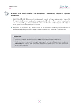 45
Educación Básica
Primer Ciclo
2021
Manual Portafolio
Considere que:
•	 Todas sus respuestas deben remitir a una misma experiencia de trabajo colaborativo.
•	 Puede reportar una experiencia que según su percepción fue poco exitosa y esto no afectará su
evaluación. No se evalúa el éxito logrado, sino la descripción y reflexión que hace de su experiencia,
tal como se llevó a cabo.
2.	 Haga clic en el botón “Módulo 3” de la Plataforma Docentemás y complete la siguiente
información:
•	 INFORMACIÓN GENERAL: complete indicando la escuela en la que se desarrolla o desarrolló
la experiencia de trabajo colaborativo que presentará. Si esta involucró una red profesional o
una comunidad de aprendizaje, nombre las otras escuelas o los nombres de pila de los otros u
otras profesionales o docentes participantes.
•	 Responda las secciones A y B en función de la experiencia de trabajo colaborativo que
seleccionó, siguiendo las instrucciones y orientaciones que se muestran a continuación.
 