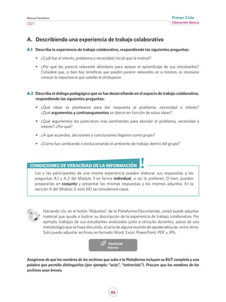 46
Educación Básica
Primer Ciclo
2021
Manual Portafolio
A.	 Describiendo una experiencia de trabajo colaborativo
A.1	 Describa la experiencia de trabajo colaborativo, respondiendo las siguientes preguntas:
•	 ¿Cuál fue el interés, problema o necesidad inicial que la motivó?
•	 ¿Por qué les pareció relevante abordarlo para apoyar el aprendizaje de sus estudiantes?
Considere que, si bien hay temáticas que pueden parecer relevantes en sí mismas, es necesario
conocer la importancia que ustedes le atribuyeron.
A.2	 Describa el diálogo pedagógico que se fue desarrollando en el espacio de trabajo colaborativo,
respondiendo las siguientes preguntas:
•	 ¿Qué ideas se plantearon para dar respuesta al problema, necesidad o interés?
¿Qué argumentos y contraargumentos se dieron en función de estas ideas?
•	 ¿Qué argumentos les parecieron más pertinentes para abordar el problema, necesidad o
interés? ¿Por qué?
•	 ¿A qué acuerdos, decisiones o conclusiones llegaron como grupo?
•	 ¿Cómo fue cambiando o evolucionando el ambiente de trabajo dentro del grupo?
Los y las participantes de una misma experiencia pueden elaborar sus respuestas a las
preguntas A.1 y A.2 del Módulo 3 en forma individual, si así lo prefieren. O bien, pueden
prepararlas en conjunto y presentar las mismas respuestas y los mismos adjuntos. En la
sección A del Módulo 3, esto NO se considerará copia.
CONDICIONES DE VERACIDAD DE LA INFORMACIÓN
Haciendo clic en el botón “Adjuntos” de la Plataforma Docentemás, usted puede adjuntar
material que ayude a ilustrar su descripción de la experiencia de trabajo colaborativo. Por
ejemplo, trabajos de sus estudiantes analizados junto a otros/as docentes, pasos de una
metodología que se haya discutido, el acta de alguna reunión de apoderados/as, entre otros.
Solo puede adjuntar archivos en formato Word, Excel, PowerPoint, PDF y JPG.
Adjuntos
Opcional
Asegúrese de que los nombres de los archivos que suba a la Plataforma incluyan su RUT completo y una
palabra que permita distinguirlos (por ejemplo: “acta”, “entrevista”). Procure que los nombres de los
archivos sean breves.
 