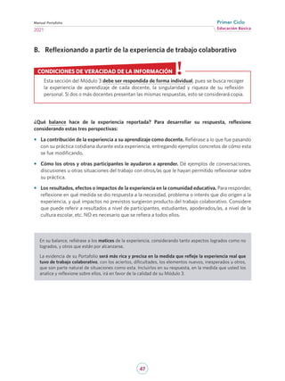 47
Educación Básica
Primer Ciclo
2021
Manual Portafolio
B.	 Reflexionando a partir de la experiencia de trabajo colaborativo
¿Qué balance hace de la experiencia reportada? Para desarrollar su respuesta, reflexione
considerando estas tres perspectivas:
•	 La contribución de la experiencia a su aprendizaje como docente. Refiérase a lo que fue pasando
con su práctica cotidiana durante esta experiencia, entregando ejemplos concretos de cómo esta
se fue modificando.
•	 Cómo los otros y otras participantes le ayudaron a aprender. Dé ejemplos de conversaciones,
discusiones u otras situaciones del trabajo con otros/as que le hayan permitido reflexionar sobre
su práctica.
•	 Los resultados, efectos o impactos de la experiencia en la comunidad educativa. Para responder,
reflexione en qué medida se dio respuesta a la necesidad, problema o interés que dio origen a la
experiencia, y qué impactos no previstos surgieron producto del trabajo colaborativo. Considere
que puede referir a resultados a nivel de participantes, estudiantes, apoderados/as, a nivel de la
cultura escolar, etc. NO es necesario que se refiera a todos ellos.
En su balance, refiérase a los matices de la experiencia, considerando tanto aspectos logrados como no
logrados, y otros que están por alcanzarse.
La evidencia de su Portafolio será más rica y precisa en la medida que refleje la experiencia real que
tuvo de trabajo colaborativo, con los aciertos, dificultades, los elementos nuevos, inesperados u otros,
que son parte natural de situaciones como esta. Incluirlos en su respuesta, en la medida que usted los
analice y reflexione sobre ellos, irá en favor de la calidad de su Módulo 3.
Esta sección del Módulo 3 debe ser respondida de forma individual, pues se busca recoger
la experiencia de aprendizaje de cada docente, la singularidad y riqueza de su reflexión
personal. Si dos o más docentes presentan las mismas respuestas, esto se considerará copia.
CONDICIONES DE VERACIDAD DE LA INFORMACIÓN
 