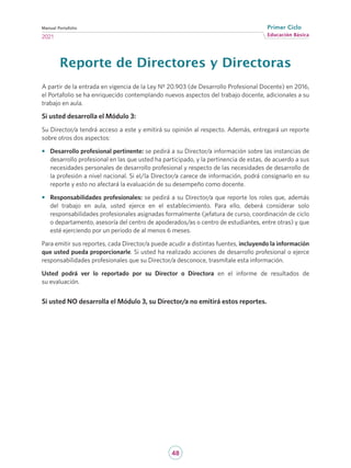 48
Educación Básica
Primer Ciclo
2021
Manual Portafolio
Reporte de Directores y Directoras
A partir de la entrada en vigencia de la Ley Nº 20.903 (de Desarrollo Profesional Docente) en 2016,
el Portafolio se ha enriquecido contemplando nuevos aspectos del trabajo docente, adicionales a su
trabajo en aula.
Si usted desarrolla el Módulo 3:
Su Director/a tendrá acceso a este y emitirá su opinión al respecto. Además, entregará un reporte
sobre otros dos aspectos:
•	 Desarrollo profesional pertinente: se pedirá a su Director/a información sobre las instancias de
desarrollo profesional en las que usted ha participado, y la pertinencia de estas, de acuerdo a sus
necesidades personales de desarrollo profesional y respecto de las necesidades de desarrollo de
la profesión a nivel nacional. Si el/la Director/a carece de información, podrá consignarlo en su
reporte y esto no afectará la evaluación de su desempeño como docente.
•	 Responsabilidades profesionales: se pedirá a su Director/a que reporte los roles que, además
del trabajo en aula, usted ejerce en el establecimiento. Para ello, deberá considerar solo
responsabilidades profesionales asignadas formalmente (jefatura de curso, coordinación de ciclo
o departamento, asesoría del centro de apoderados/as o centro de estudiantes, entre otras) y que
esté ejerciendo por un periodo de al menos 6 meses.
Para emitir sus reportes, cada Director/a puede acudir a distintas fuentes, incluyendo la información
que usted pueda proporcionarle. Si usted ha realizado acciones de desarrollo profesional o ejerce
responsabilidades profesionales que su Director/a desconoce, trasmítale esta información.
Usted podrá ver lo reportado por su Director o Directora en el informe de resultados de
su evaluación.
Si usted NO desarrolla el Módulo 3, su Director/a no emitirá estos reportes.
 