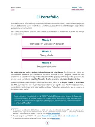 5
Educación Básica
Primer Ciclo
2021
Manual Portafolio
El Portafolio
El Portafolio es un instrumento que permite conocer el desempeño de los y las docentes que ejercen
en aula. Se basa en el Marco para la Buena Enseñanza, que establece los estándares para las prácticas
pedagógicas a nivel nacional.
Está compuesto por tres Módulos, cada uno de los cuales solicita evidencia o muestras del trabajo
de cada docente:
Es importante que elabore su Portafolio guiándose por este Manual. En él encontrará todas las
instrucciones necesarias para desarrollar las tareas de cada Módulo. Tenga en cuenta que hay
diferencias en las instrucciones para docentes de distintos grupos y también aspectos que varían de
un año a otro, por lo tanto, no utilice Manuales de años anteriores y tampoco de otros niveles.
Usted dispone de 12 semanas para elaborar su Portafolio, desde el 26 de julio hasta el 15 de octubre
de 2021. Durante dicho periodo, en el correo electrónico que registró en la Plataforma Docentemás,
recibirá información importante para la elaboración del Portafolio y recordatorios que le ayudarán a
cumplir con este plazo2.
Módulo 1
• Planificación • Evaluación • Reflexión
Módulo 2
Clase grabada
Módulo 3
Trabajo colaborativo
Con la entrada en vigencia de la Ley Nº 20.9033
el año 2016, que crea el Sistema de Desarrollo
Profesional Docente, el puntaje obtenido en este Portafolio, en conjunto con el resultado en la
Evaluación de Conocimientos Específicos y Pedagógicos, es considerado para definir el tramo
en la Carrera Docente4.
2	 El plazo para la elaboración del Portafolio es válido a la fecha de publicación de este Manual, pero podría sufrir
modificaciones según nuevas determinaciones de las autoridades correspondientes. Le solicitamos mantenerse
atenta/o a la información del proceso a través del sitio web www.docentemas.cl.
3	 Puede descargar la Ley Nº 20.903 en la sección Documentos Descargables del sitio web www.docentemas.cl.
4	 Si desea conocer más sobre la Carrera Docente, visite el sitio web www.cpeip.cl.
 