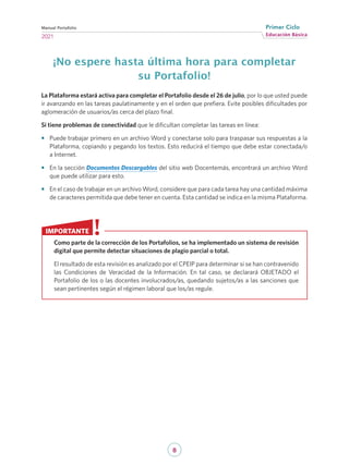 8
Educación Básica
Primer Ciclo
2021
Manual Portafolio
¡No espere hasta última hora para completar
su Portafolio!
La Plataforma estará activa para completar el Portafolio desde el 26 de julio, por lo que usted puede
ir avanzando en las tareas paulatinamente y en el orden que prefiera. Evite posibles dificultades por
aglomeración de usuarios/as cerca del plazo final.
Si tiene problemas de conectividad que le dificultan completar las tareas en línea:
•	 Puede trabajar primero en un archivo Word y conectarse solo para traspasar sus respuestas a la
Plataforma, copiando y pegando los textos. Esto reducirá el tiempo que debe estar conectada/o
a Internet.
•	 En la sección Documentos Descargables del sitio web Docentemás, encontrará un archivo Word
que puede utilizar para esto.
•	 En el caso de trabajar en un archivo Word, considere que para cada tarea hay una cantidad máxima
de caracteres permitida que debe tener en cuenta. Esta cantidad se indica en la misma Plataforma.
Como parte de la corrección de los Portafolios, se ha implementado un sistema de revisión
digital que permite detectar situaciones de plagio parcial o total.
El resultado de esta revisión es analizado por el CPEIP para determinar si se han contravenido
las Condiciones de Veracidad de la Información. En tal caso, se declarará OBJETADO el
Portafolio de los o las docentes involucrados/as, quedando sujetos/as a las sanciones que
sean pertinentes según el régimen laboral que los/as regule.
IMPORTANTE
 